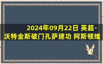 2024年09月22日 英超-沃特金斯破门孔萨建功 阿斯顿维拉3-1逆转狼队